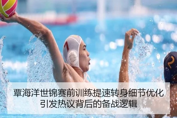 覃海洋世锦赛前训练提速转身细节优化引发热议背后的备战逻辑