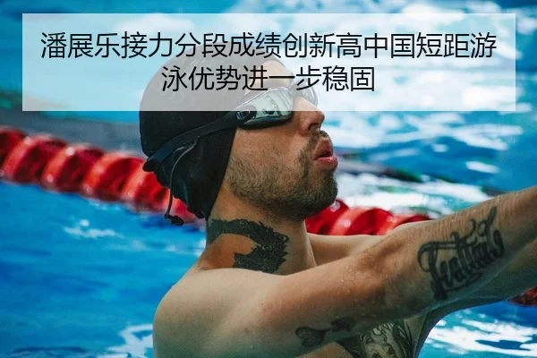 潘展乐接力分段成绩创新高中国短距游泳优势进一步稳固